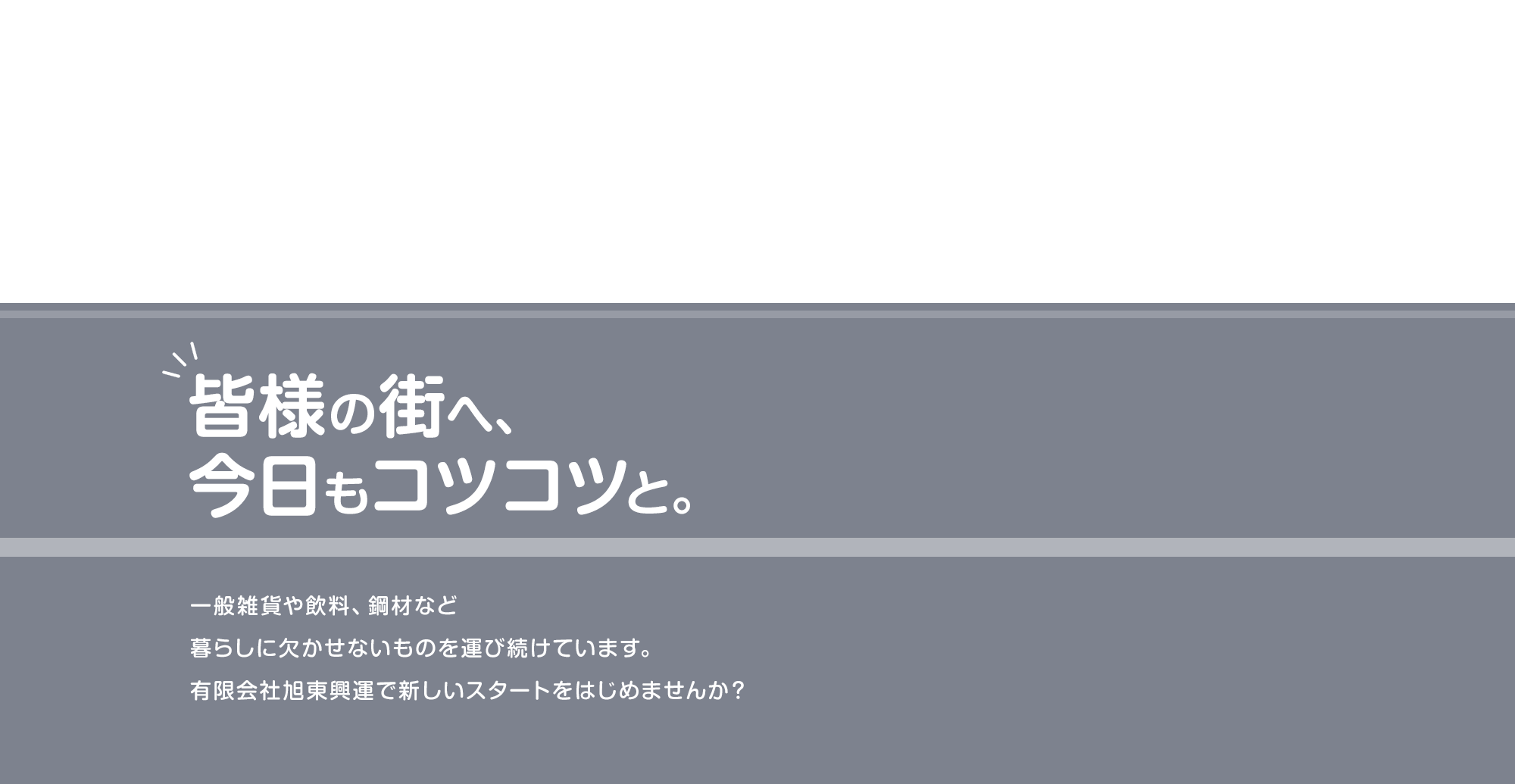 皆様の街へ、今日もコツコツと。 一般雑貨や飲料、鋼材など暮らしに欠かせないものを運び続けています。 有限会社旭東興運で新しいスタートをはじめませんか?